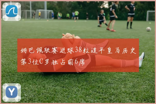 姆巴佩联赛进球38粒追平皇马历史第3位C罗独占前6席