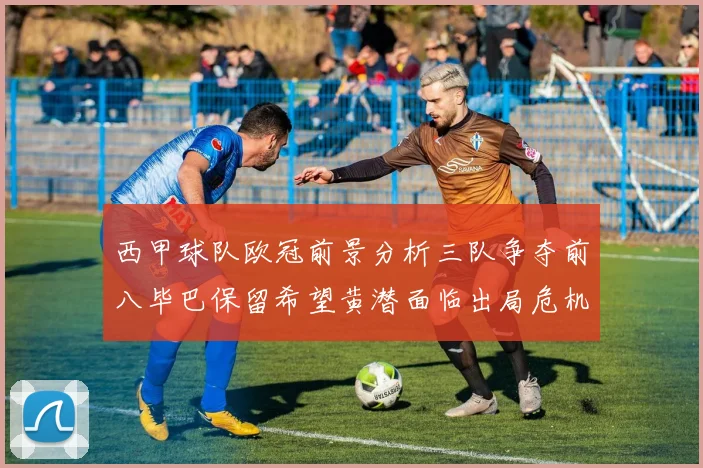 西甲球队欧冠前景分析三队争夺前八毕巴保留希望黄潜面临出局危机