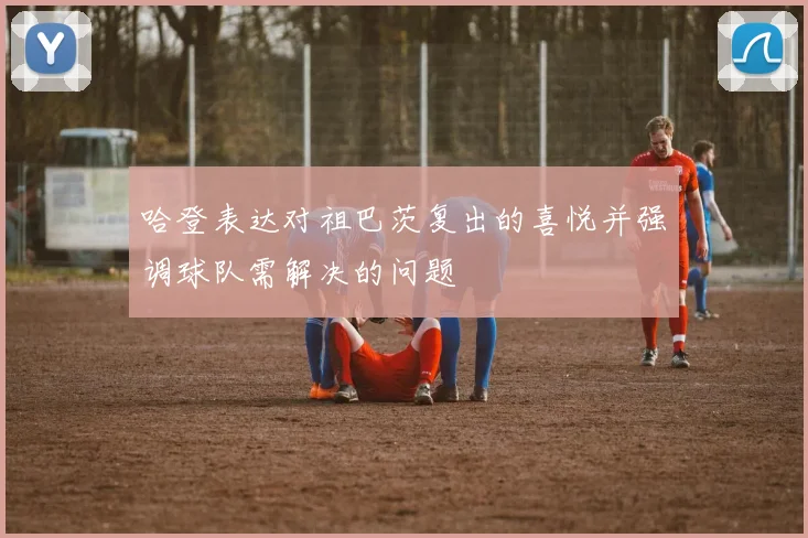 哈登表达对祖巴茨复出的喜悦并强调球队需解决的问题