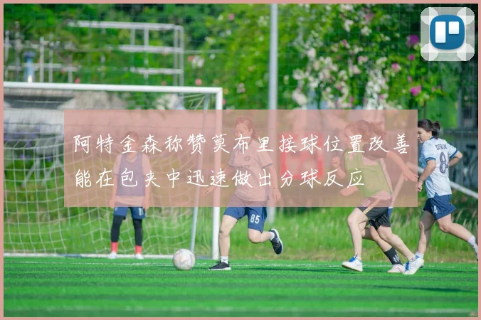 阿特金森称赞莫布里接球位置改善能在包夹中迅速做出分球反应