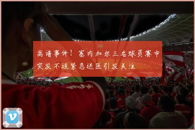 离谱事件！塞内加尔三名球员赛中突发不适紧急送医引发关注