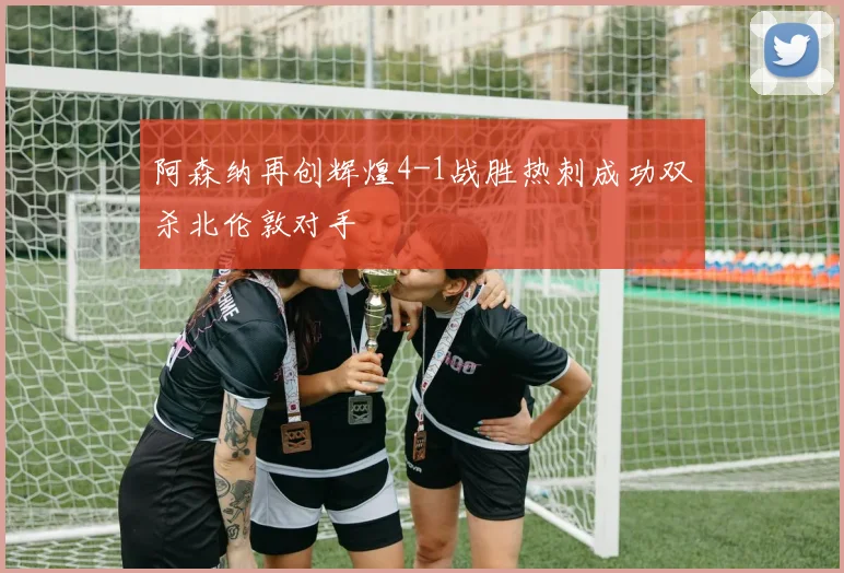 阿森纳再创辉煌4-1战胜热刺成功双杀北伦敦对手