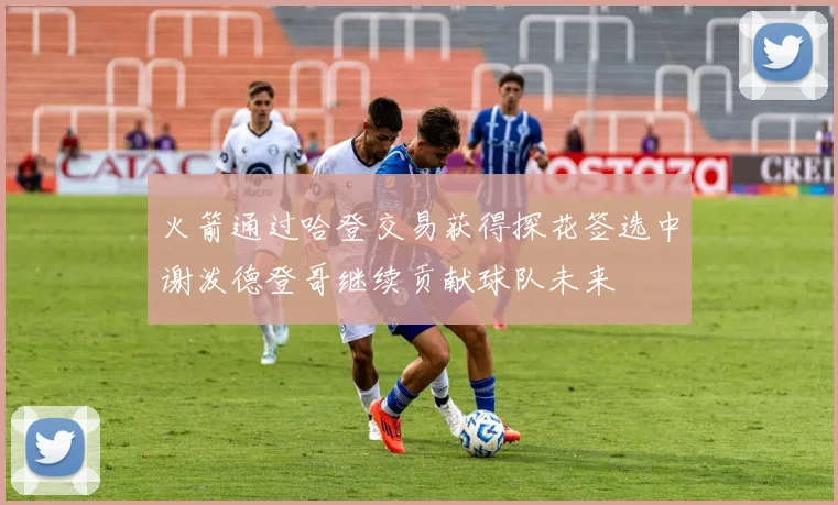 火箭通过哈登交易获得探花签选中谢泼德登哥继续贡献球队未来