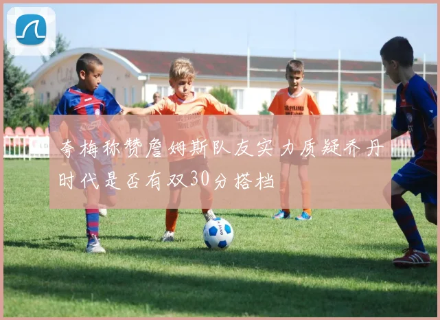 夸梅称赞詹姆斯队友实力质疑乔丹时代是否有双30分搭档
