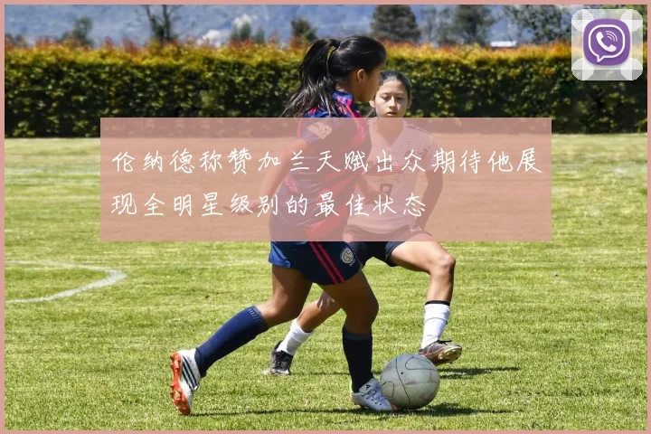 伦纳德称赞加兰天赋出众期待他展现全明星级别的最佳状态