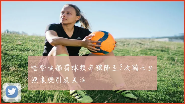 哈登快船罚球频率骤降至5次骑士生涯表现引发关注