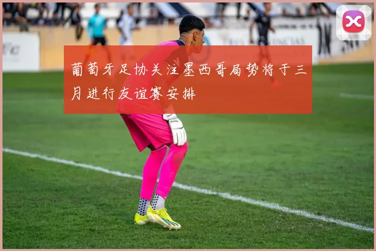 葡萄牙足协关注墨西哥局势将于三月进行友谊赛安排