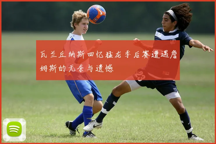 瓦兰丘纳斯回忆猛龙季后赛遭遇詹姆斯的无奈与遗憾