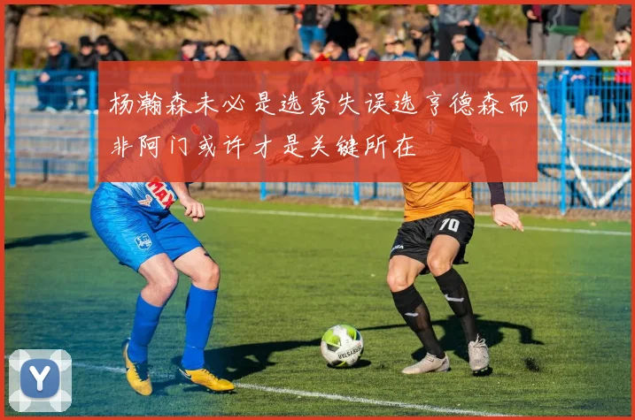 杨瀚森未必是选秀失误选亨德森而非阿门或许才是关键所在