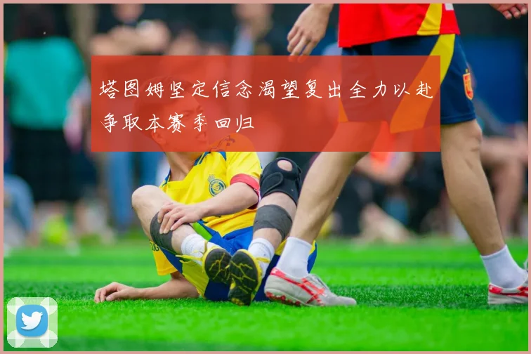 塔图姆坚定信念渴望复出全力以赴争取本赛季回归