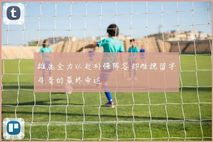 雄鹿全力以赴补强阵容却难挽留字母哥的最终命运