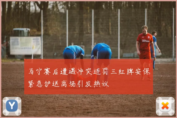 马宁赛后遭遇冲突连罚三红牌安保紧急护送离场引发热议