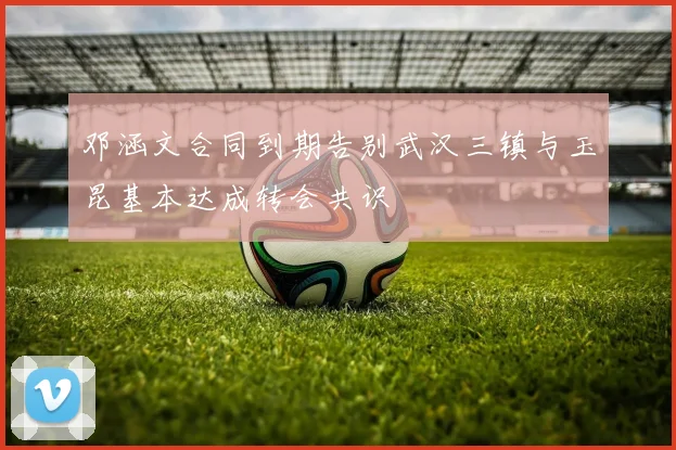 邓涵文合同到期告别武汉三镇与玉昆基本达成转会共识