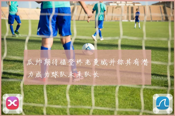 瓜帅期待福登终老曼城并称其有潜力成为球队未来队长