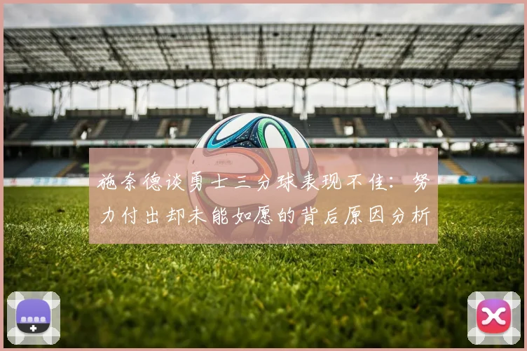 施奈德谈勇士三分球表现不佳：努力付出却未能如愿的背后原因分析