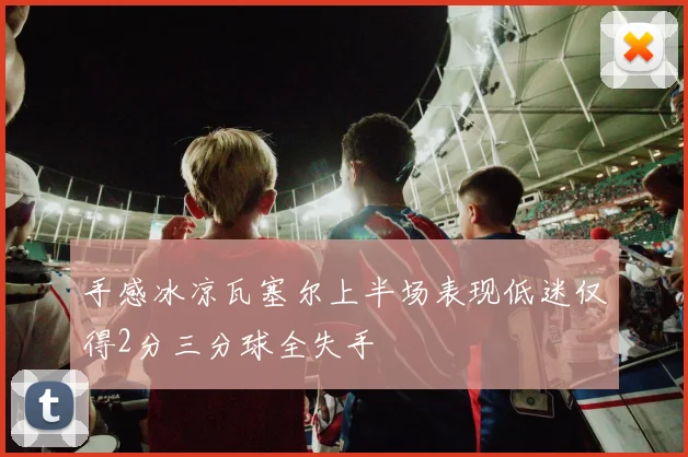 手感冰凉瓦塞尔上半场表现低迷仅得2分三分球全失手