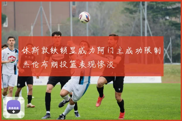 休斯敦铁锁显威力阿门主成功限制杰伦布朗投篮表现惨淡