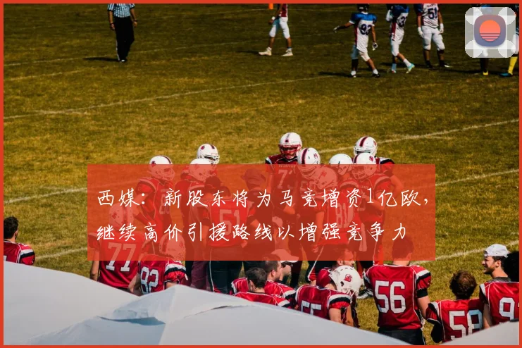 西媒：新股东将为马竞增资1亿欧，继续高价引援路线以增强竞争力