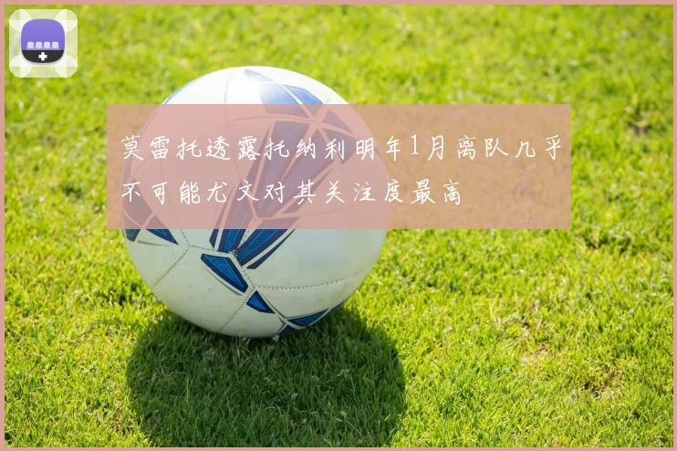 莫雷托透露托纳利明年1月离队几乎不可能尤文对其关注度最高