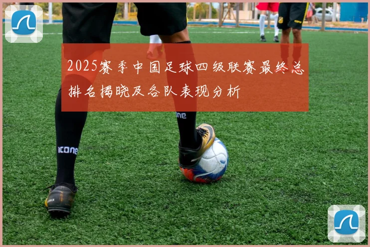 2025赛季中国足球四级联赛最终总排名揭晓及各队表现分析
