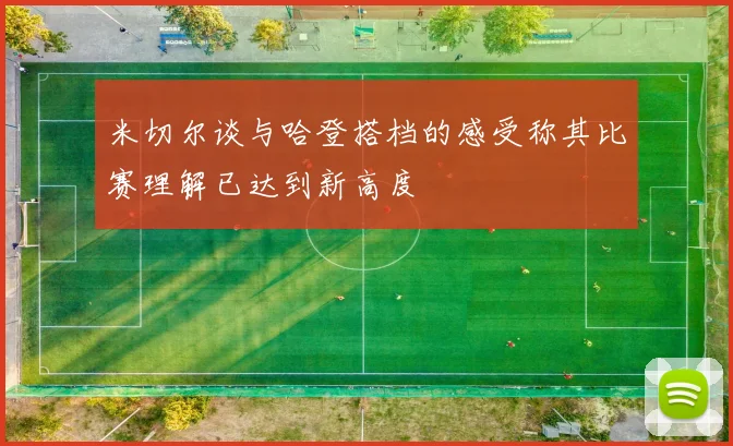 米切尔谈与哈登搭档的感受称其比赛理解已达到新高度