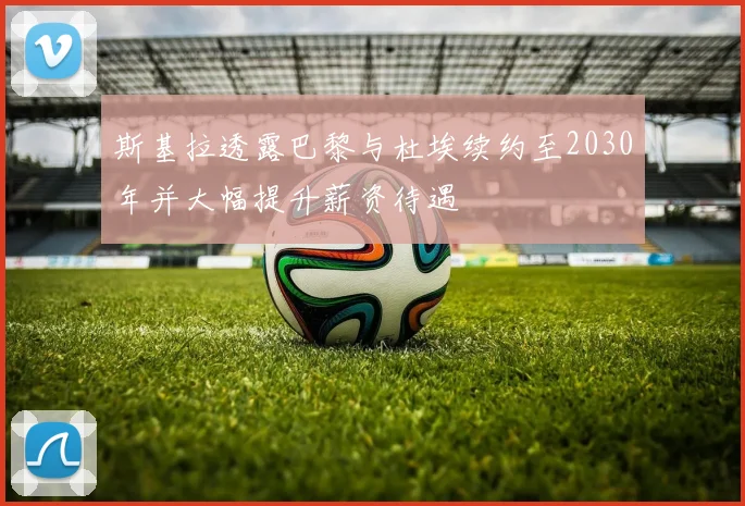 斯基拉透露巴黎与杜埃续约至2030年并大幅提升薪资待遇