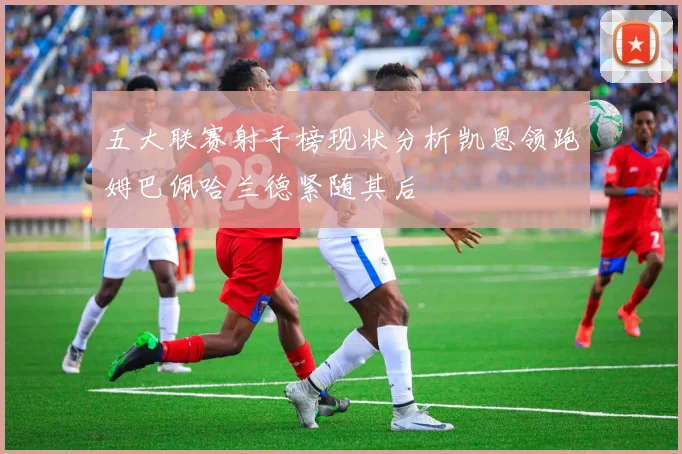 五大联赛射手榜现状分析凯恩领跑姆巴佩哈兰德紧随其后