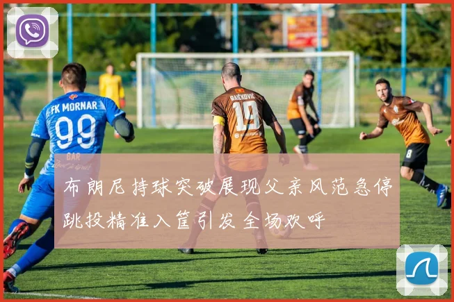 布朗尼持球突破展现父亲风范急停跳投精准入筐引发全场欢呼