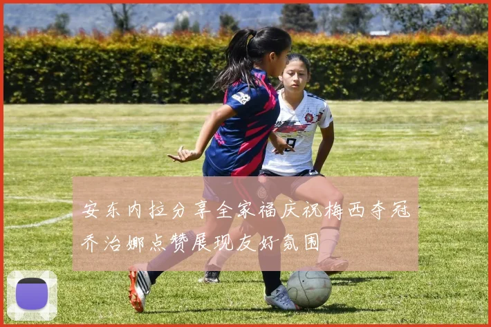 安东内拉分享全家福庆祝梅西夺冠乔治娜点赞展现友好氛围