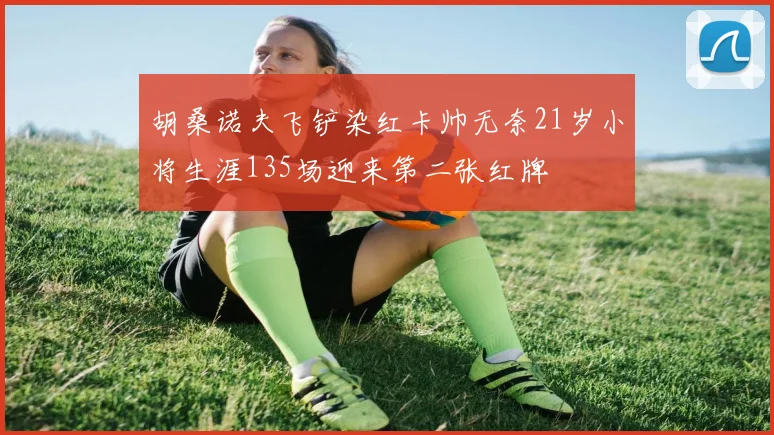 胡桑诺夫飞铲染红卡帅无奈21岁小将生涯135场迎来第二张红牌