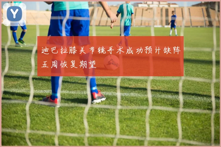 迪巴拉膝关节镜手术成功预计缺阵五周恢复期望