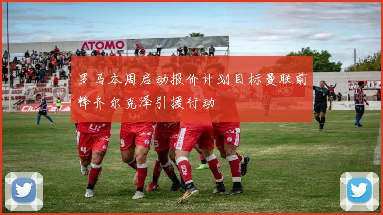 罗马本周启动报价计划目标曼联前锋齐尔克泽引援行动