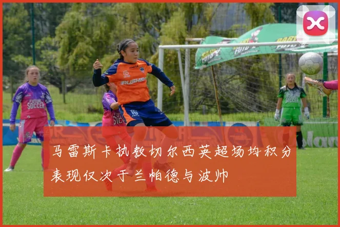 马雷斯卡执教切尔西英超场均积分表现仅次于兰帕德与波帅
