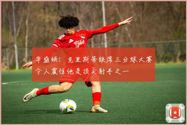 华盛顿：克里斯蒂缺席三分球大赛令人震惊他是顶尖射手之一