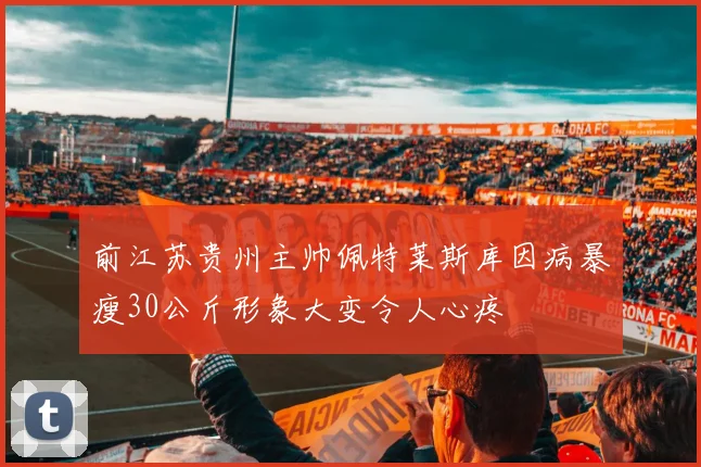前江苏贵州主帅佩特莱斯库因病暴瘦30公斤形象大变令人心疼