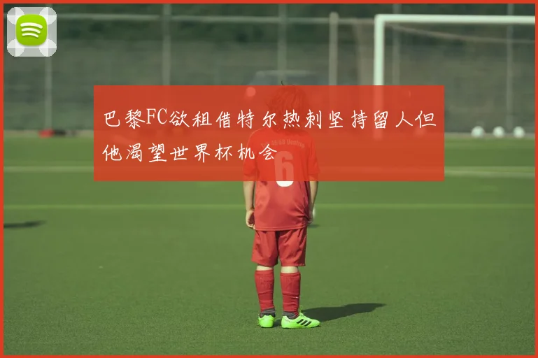 巴黎FC欲租借特尔热刺坚持留人但他渴望世界杯机会