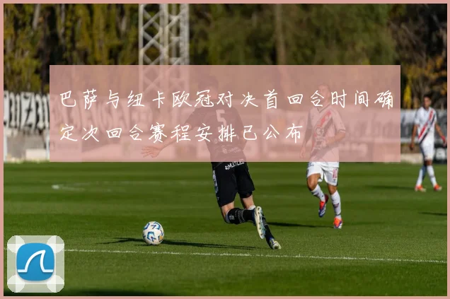 巴萨与纽卡欧冠对决首回合时间确定次回合赛程安排已公布